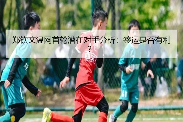 郑钦文温网首轮潜在对手分析：签运是否有利？